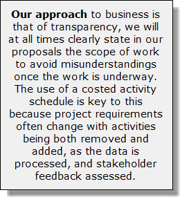 Our approach to business is that of transparency, we will at all times clearly state in our proposals the scope of work to avoid misunderstandings once the work is underway. The use of a costed activity schedule is key to this because project requirements often change with activities being both removed and added, as the data is processed, and stakeholder feedback assessed.
